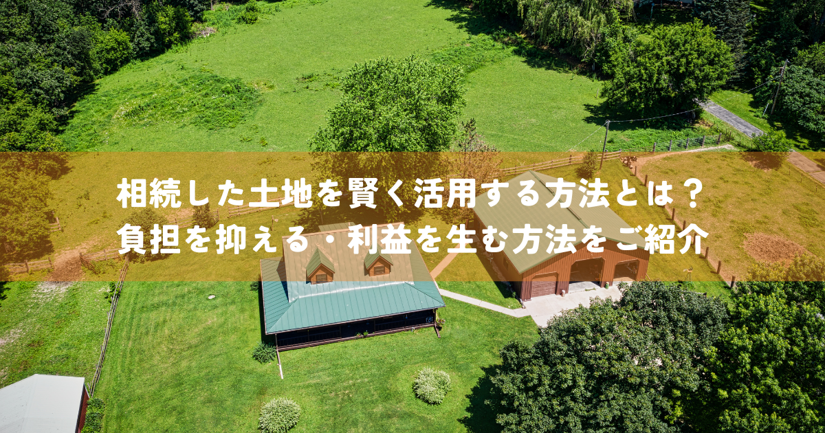 相続した土地を賢く活用する方法とは？負担を抑える・利益を生む方法をご紹介